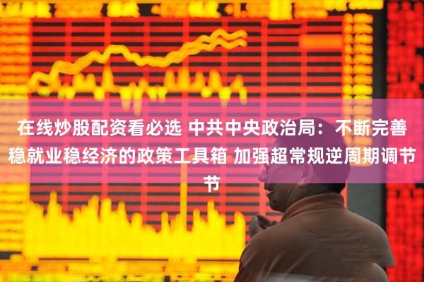 在线炒股配资看必选 中共中央政治局：不断完善稳就业稳经济的政策工具箱 加强超常规逆周期调节