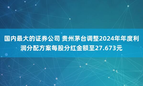 国内最大的证券公司 贵州茅台调整2024年年度利润分配方案每股分红金额至27.673元
