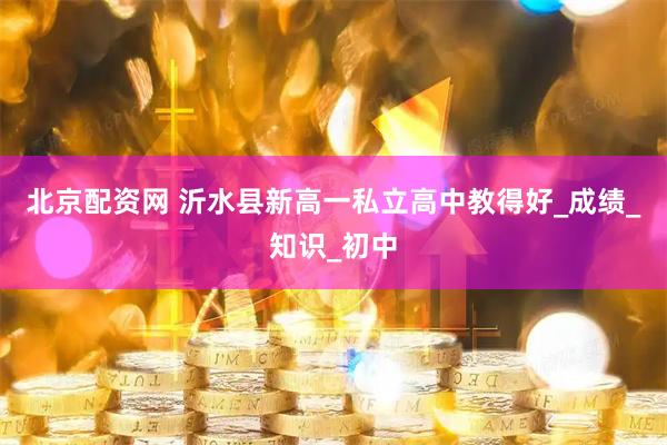 北京配资网 沂水县新高一私立高中教得好_成绩_知识_初中