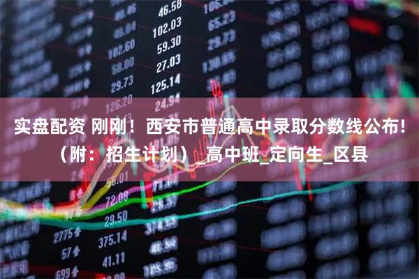 实盘配资 刚刚！西安市普通高中录取分数线公布!（附：招生计划）_高中班_定向生_区县