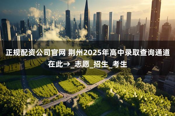 正规配资公司官网 荆州2025年高中录取查询通道在此→_志愿_招生_考生