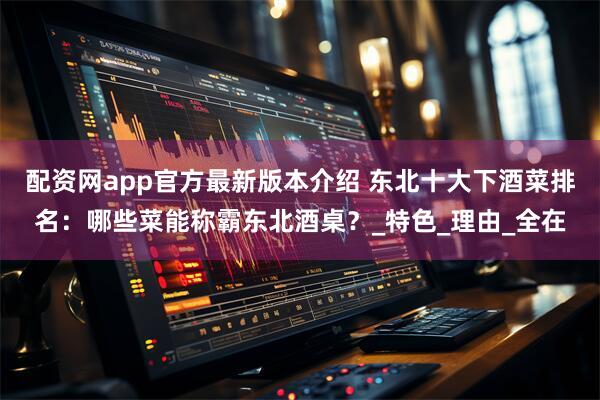 配资网app官方最新版本介绍 东北十大下酒菜排名：哪些菜能称霸东北酒桌？_特色_理由_全在