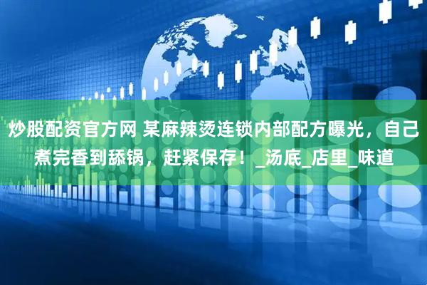 炒股配资官方网 某麻辣烫连锁内部配方曝光，自己煮完香到舔锅，赶紧保存！_汤底_店里_味道