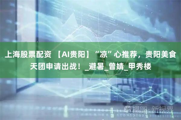 上海股票配资 【AI贵阳】“凉”心推荐，贵阳美食天团申请出战！_避暑_曾婧_甲秀楼