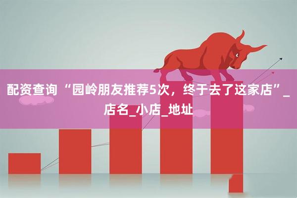 配资查询 “园岭朋友推荐5次，终于去了这家店”_店名_小店_地址