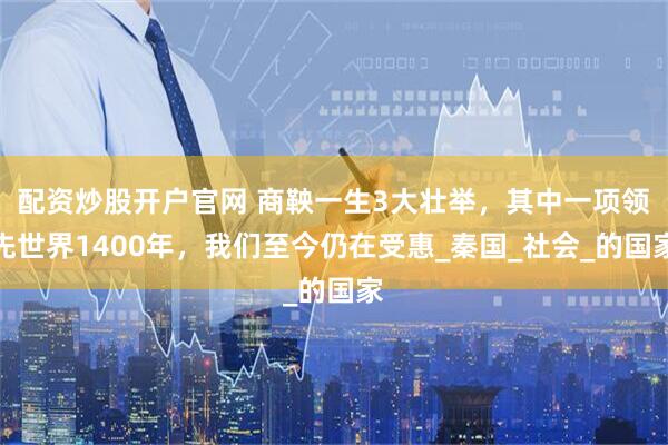 配资炒股开户官网 商鞅一生3大壮举，其中一项领先世界1400年，我们至今仍在受惠_秦国_社会_的国家