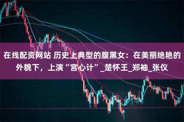 在线配资网站 历史上典型的腹黑女：在美丽绝艳的外貌下，上演“宫心计”_楚怀王_郑袖_张仪