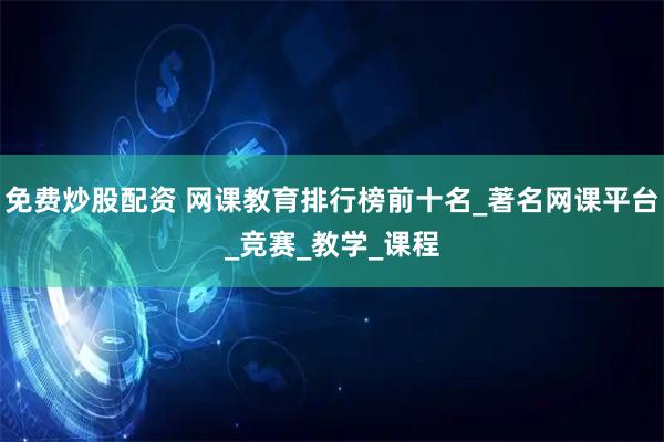 免费炒股配资 网课教育排行榜前十名_著名网课平台_竞赛_教学_课程