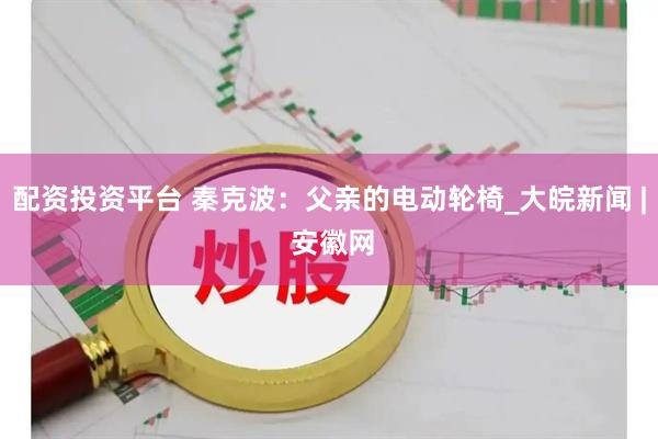 配资投资平台 秦克波：父亲的电动轮椅_大皖新闻 | 安徽网