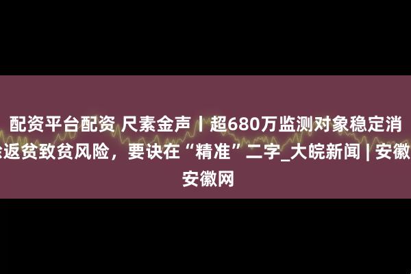 配资平台配资 尺素金声丨超680万监测对象稳定消除返贫致贫风险，要诀在“精准”二字_大皖新闻 | 安徽网
