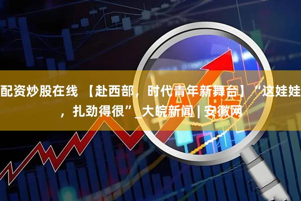 配资炒股在线 【赴西部，时代青年新舞台】“这娃娃，扎劲得很”_大皖新闻 | 安徽网