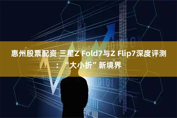 惠州股票配资 三星Z Fold7与Z Flip7深度评测：“大小折”新境界