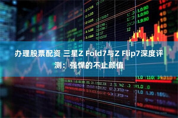 办理股票配资 三星Z Fold7与Z Flip7深度评测：强悍的不止颜值
