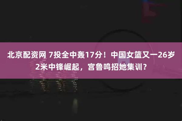 北京配资网 7投全中轰17分！中国女篮又一26岁2米中锋崛起，宫鲁鸣招她集训？