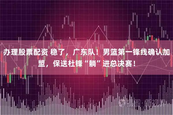办理股票配资 稳了，广东队！男篮第一锋线确认加盟，保送杜锋“躺”进总决赛！