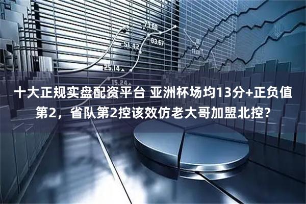 十大正规实盘配资平台 亚洲杯场均13分+正负值第2，省队第2控该效仿老大哥加盟北控？
