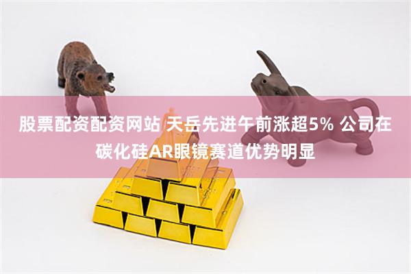 股票配资配资网站 天岳先进午前涨超5% 公司在碳化硅AR眼镜赛道优势明显