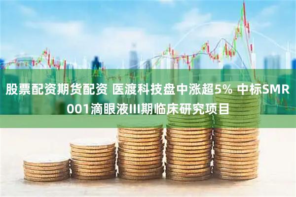 股票配资期货配资 医渡科技盘中涨超5% 中标SMR001滴眼液III期临床研究项目