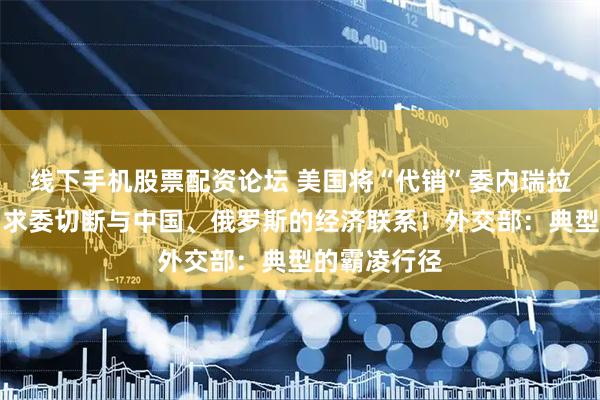 线下手机股票配资论坛 美国将“代销”委内瑞拉石油，并要求委切断与中国、俄罗斯的经济联系！外交部：典型的霸凌行径