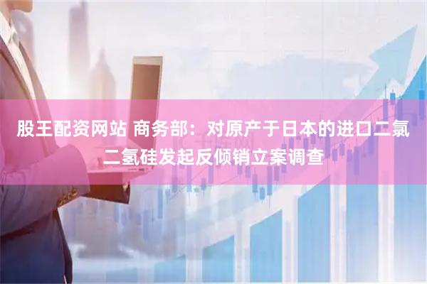 股王配资网站 商务部：对原产于日本的进口二氯二氢硅发起反倾销立案调查