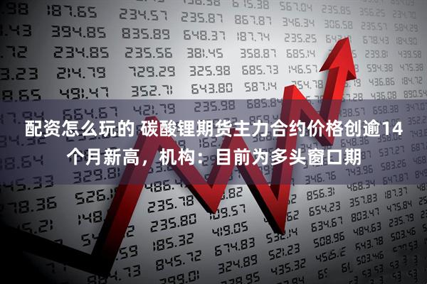 配资怎么玩的 碳酸锂期货主力合约价格创逾14个月新高，机构：目前为多头窗口期