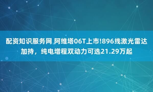 配资知识服务网 阿维塔06T上市!896线激光雷达加持，纯电增程双动力可选21.29万起