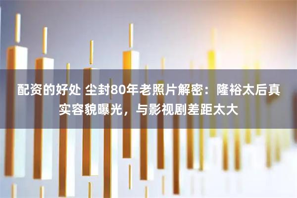 配资的好处 尘封80年老照片解密：隆裕太后真实容貌曝光，与影视剧差距太大